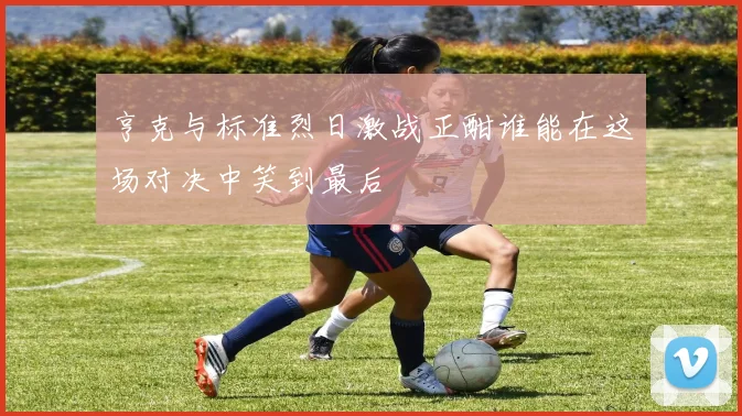 亨克与标准烈日激战正酣谁能在这场对决中笑到最后