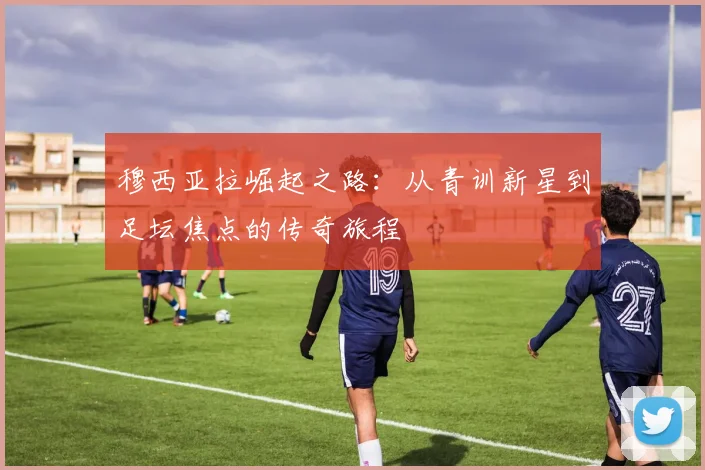 穆西亚拉崛起之路：从青训新星到足坛焦点的传奇旅程