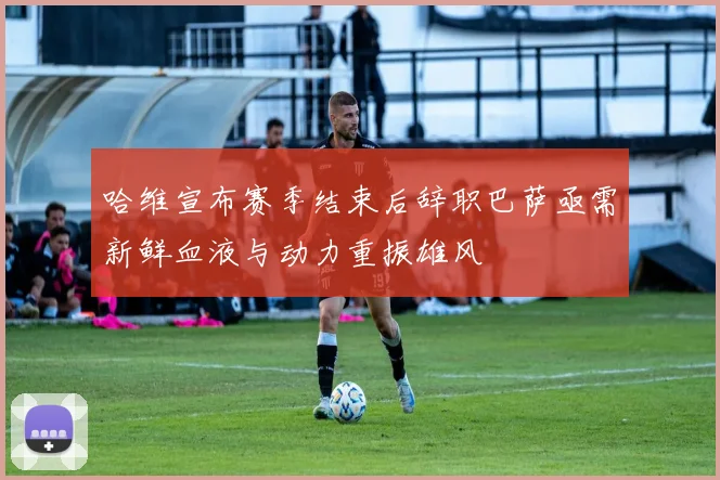 哈维宣布赛季结束后辞职巴萨亟需新鲜血液与动力重振雄风